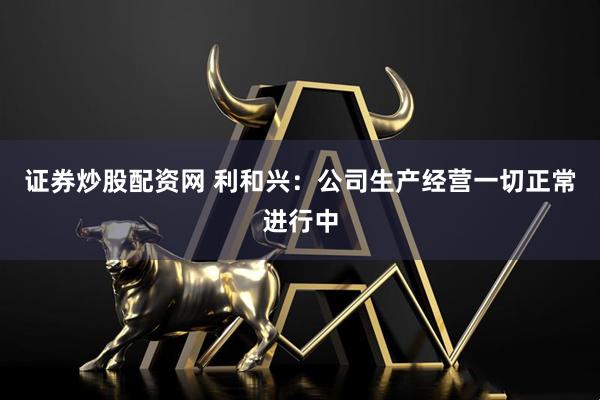 证券炒股配资网 利和兴：公司生产经营一切正常进行中