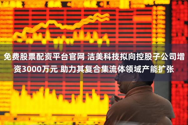 免费股票配资平台官网 洁美科技拟向控股子公司增资3000万元 助力其复合集流体领域产能扩张