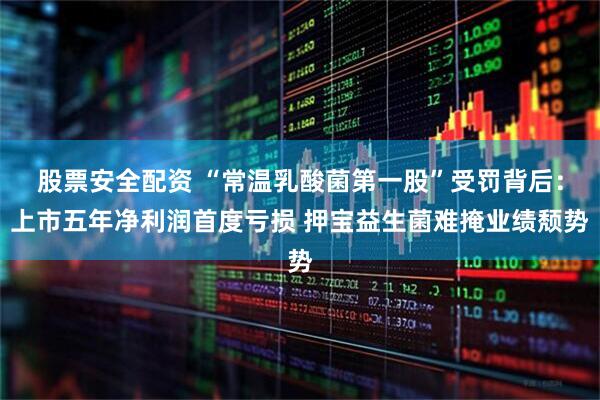 股票安全配资 “常温乳酸菌第一股”受罚背后：上市五年净利润首度亏损 押宝益生菌难掩业绩颓势