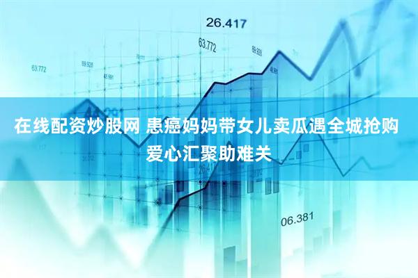 在线配资炒股网 患癌妈妈带女儿卖瓜遇全城抢购 爱心汇聚助难关