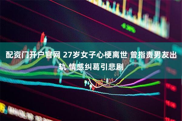 配资门开户官网 27岁女子心梗离世 曾指责男友出轨 情感纠葛引悲剧