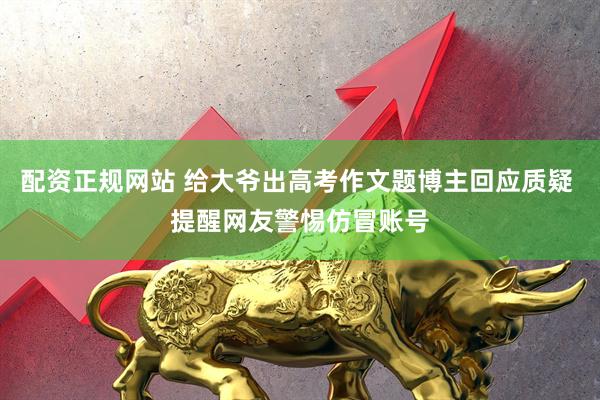 配资正规网站 给大爷出高考作文题博主回应质疑 提醒网友警惕仿冒账号