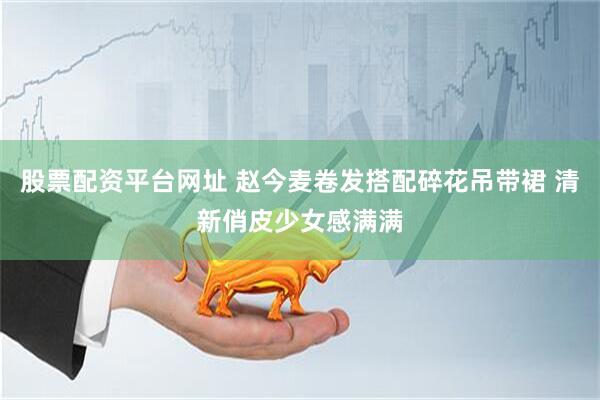 股票配资平台网址 赵今麦卷发搭配碎花吊带裙 清新俏皮少女感满满