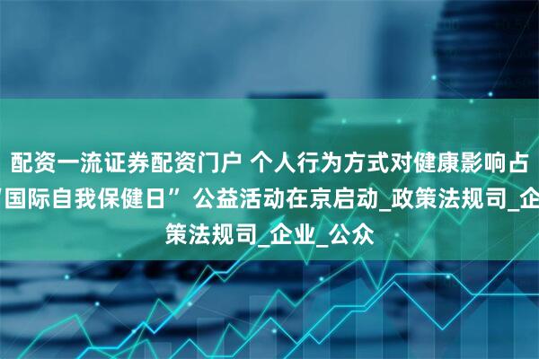 配资一流证券配资门户 个人行为方式对健康影响占六成！“国际自我保健日” 公益活动在京启动_政策法规司_企业_公众