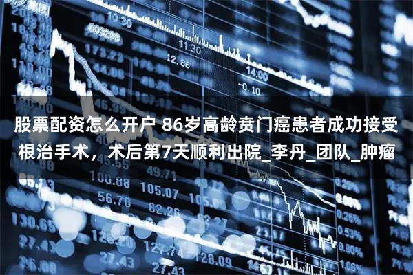股票配资怎么开户 86岁高龄贲门癌患者成功接受根治手术，术后第7天顺利出院_李丹_团队_肿瘤