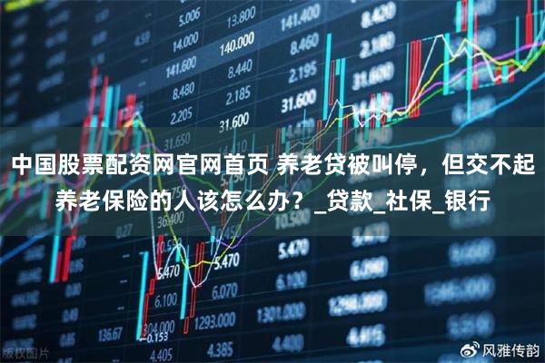 中国股票配资网官网首页 养老贷被叫停，但交不起养老保险的人该怎么办？_贷款_社保_银行