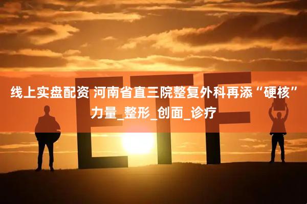线上实盘配资 河南省直三院整复外科再添“硬核”力量_整形_创面_诊疗