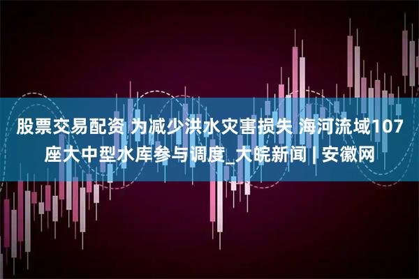 股票交易配资 为减少洪水灾害损失 海河流域107座大中型水库参与调度_大皖新闻 | 安徽网