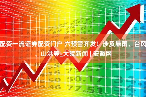 配资一流证券配资门户 六预警齐发！涉及暴雨、台风、山洪等_大皖新闻 | 安徽网