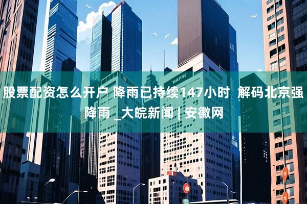 股票配资怎么开户 降雨已持续147小时  解码北京强降雨 _大皖新闻 | 安徽网