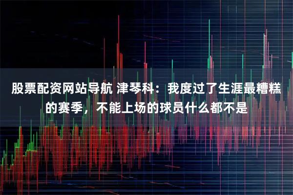 股票配资网站导航 津琴科：我度过了生涯最糟糕的赛季，不能上场的球员什么都不是