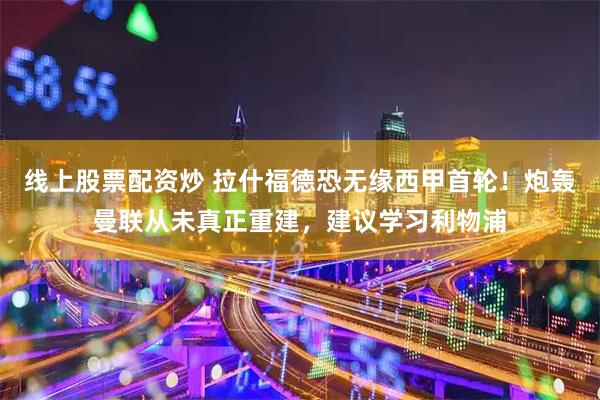 线上股票配资炒 拉什福德恐无缘西甲首轮！炮轰曼联从未真正重建，建议学习利物浦