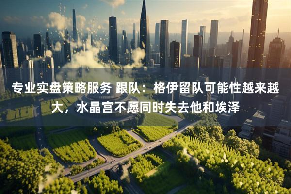 专业实盘策略服务 跟队：格伊留队可能性越来越大，水晶宫不愿同时失去他和埃泽
