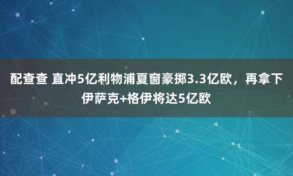 配查查 直冲5亿利物浦夏窗豪掷3.3亿欧，再拿下伊萨克+格伊将达5亿欧